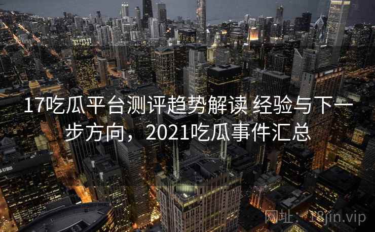 17吃瓜平台测评趋势解读 经验与下一步方向，2021吃瓜事件汇总