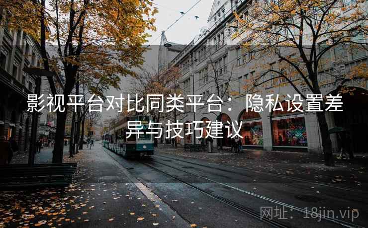 影视平台对比同类平台：隐私设置差异与技巧建议