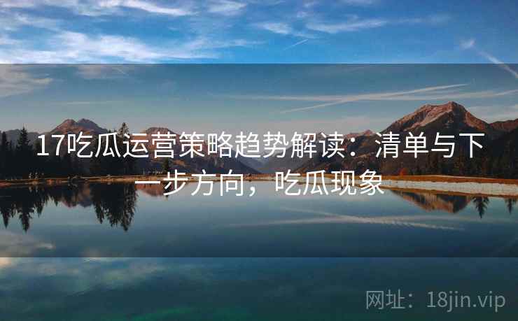 17吃瓜运营策略趋势解读：清单与下一步方向，吃瓜现象