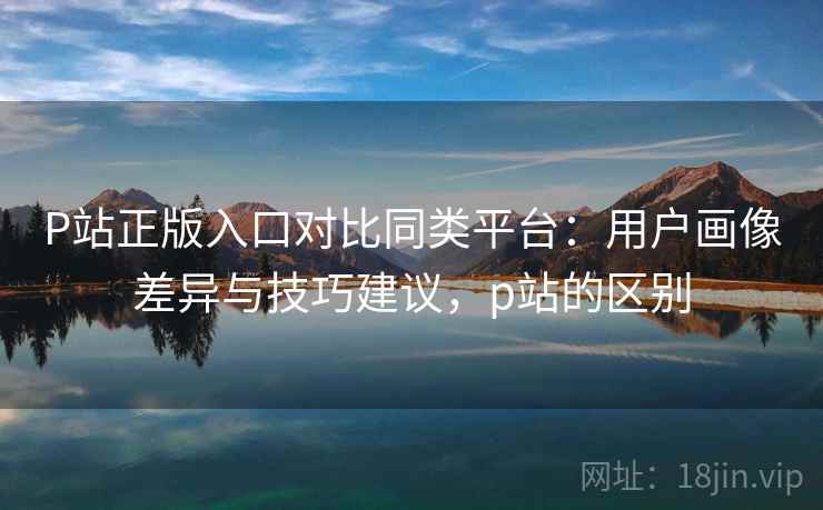 P站正版入口对比同类平台：用户画像差异与技巧建议，p站的区别