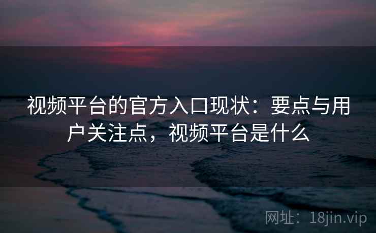 视频平台的官方入口现状：要点与用户关注点，视频平台是什么