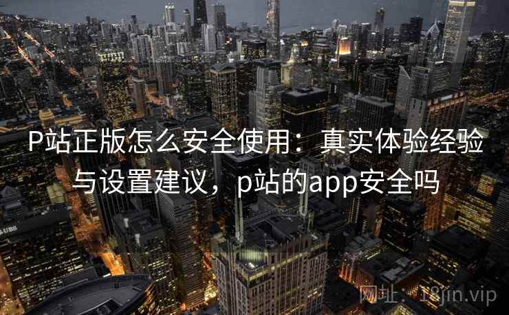 P站正版怎么安全使用：真实体验经验与设置建议，p站的app安全吗