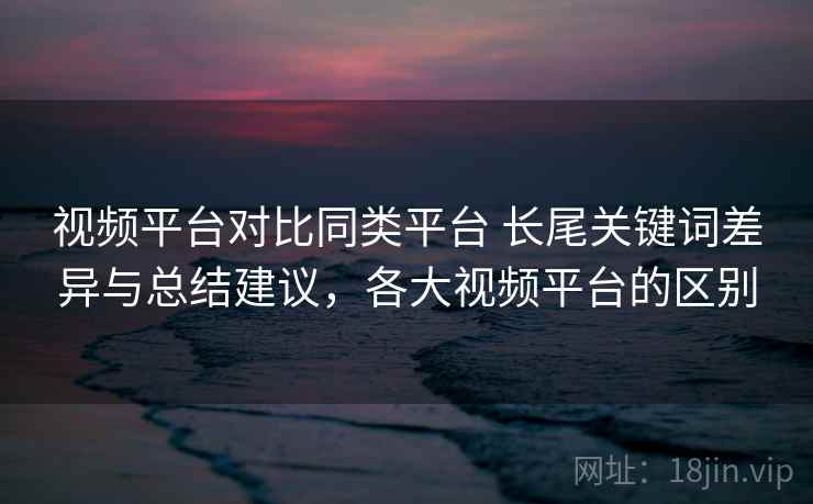 视频平台对比同类平台 长尾关键词差异与总结建议,各大视频平台的区别 视频平台对比同类平台 长尾关键词差异与总结建议,各大视频平台的区别