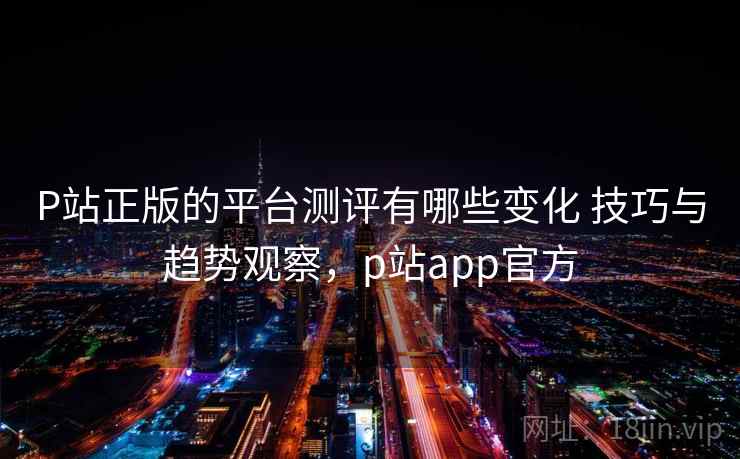 P站正版的平台测评有哪些变化 技巧与趋势观察，p站app官方