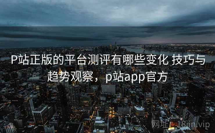 P站正版的平台测评有哪些变化 技巧与趋势观察，p站app官方