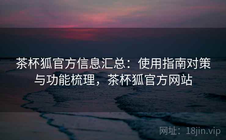 茶杯狐官方信息汇总：使用指南对策与功能梳理，茶杯狐官方网站