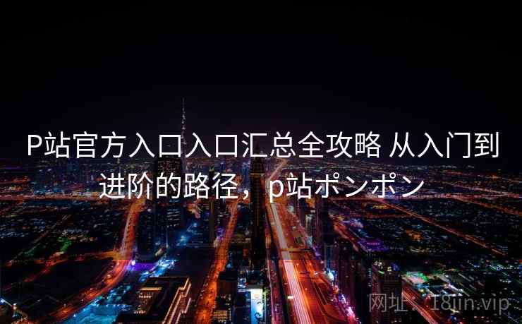P站官方入口入口汇总全攻略 从入门到进阶的路径，p站ポンポン