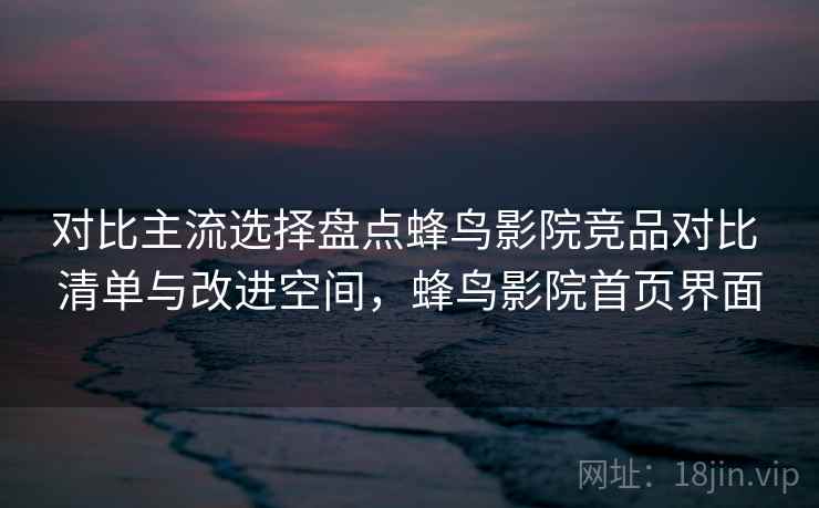 对比主流选择盘点蜂鸟影院竞品对比 清单与改进空间,蜂鸟影院首页界面 对比主流选择盘点蜂鸟影院竞品对比 清单与改进空间,蜂鸟影院首页界面