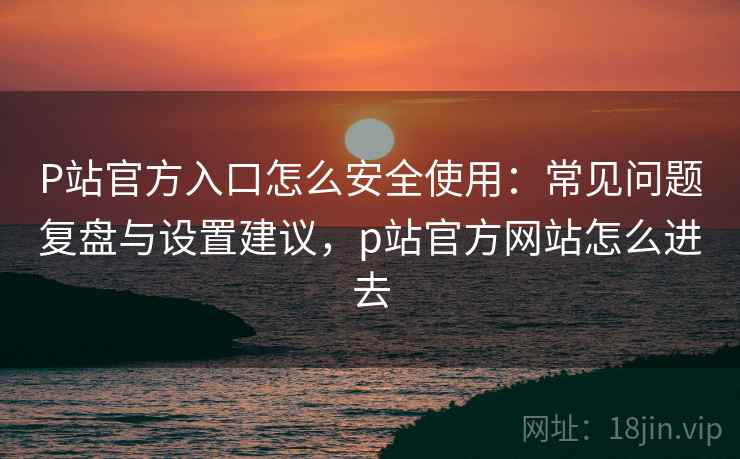 P站官方入口怎么安全使用：常见问题复盘与设置建议，p站官方网站怎么进去