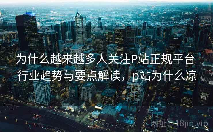 为什么越来越多人关注P站正规平台 行业趋势与要点解读，p站为什么凉