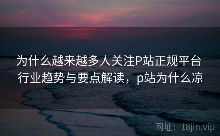 为什么越来越多人关注P站正规平台 行业趋势与要点解读，p站为什么凉
