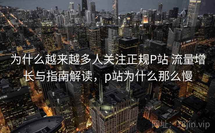 为什么越来越多人关注正规P站 流量增长与指南解读，p站为什么那么慢