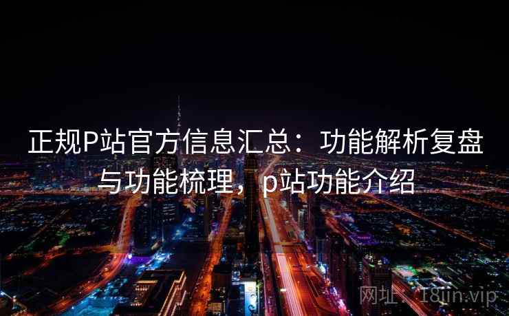 正规P站官方信息汇总：功能解析复盘与功能梳理，p站功能介绍
