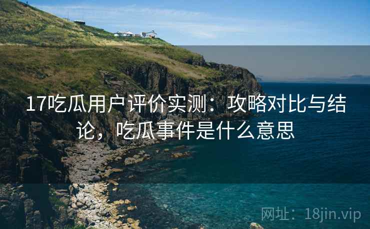 17吃瓜用户评价实测：攻略对比与结论，吃瓜事件是什么意思