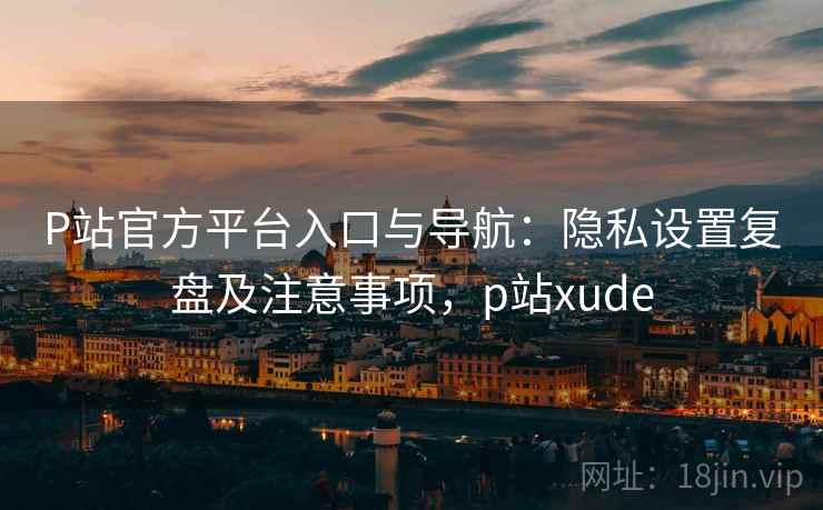 P站官方平台入口与导航:隐私设置复盘及注意事项,p站xude P站官方平台入口与导航:隐私设置复盘及注意事项,p站xude