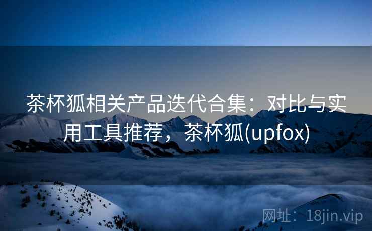 茶杯狐相关产品迭代合集：对比与实用工具推荐，茶杯狐(upfox)