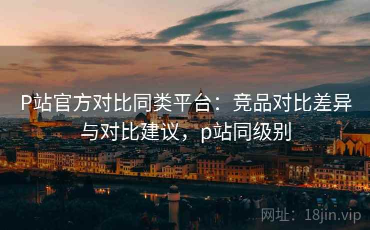 P站官方对比同类平台：竞品对比差异与对比建议，p站同级别