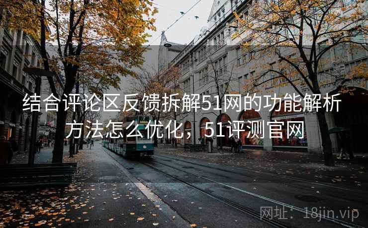 结合评论区反馈拆解51网的功能解析 方法怎么优化，51评测官网