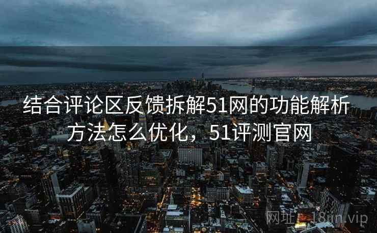 结合评论区反馈拆解51网的功能解析 方法怎么优化，51评测官网