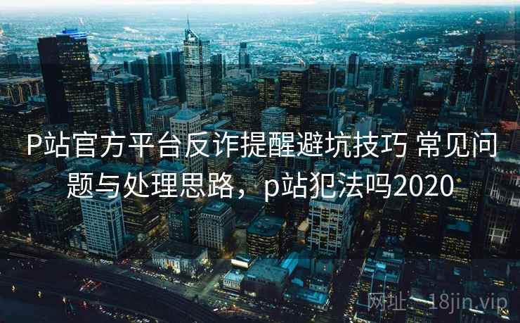 P站官方平台反诈提醒避坑技巧 常见问题与处理思路，p站犯法吗2020