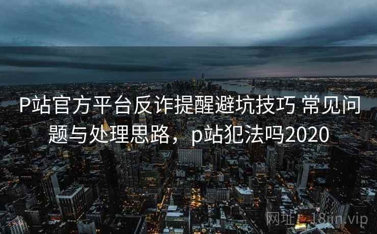 P站官方平台反诈提醒避坑技巧 常见问题与处理思路，p站犯法吗2020