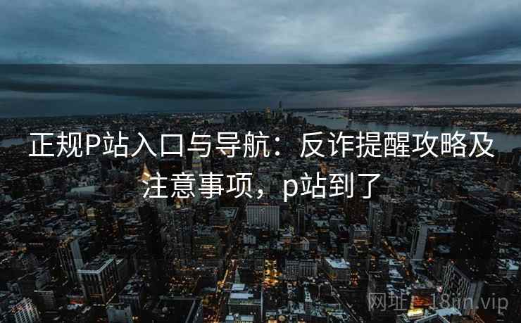 正规P站入口与导航：反诈提醒攻略及注意事项，p站到了