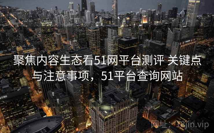 聚焦内容生态看51网平台测评 关键点与注意事项，51平台查询网站