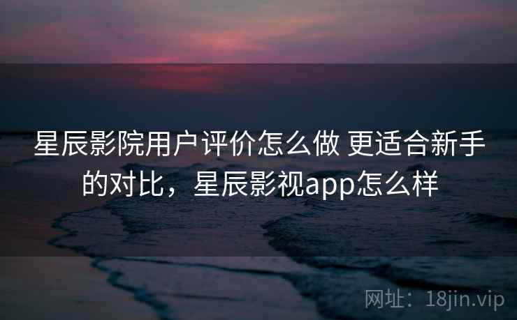 星辰影院用户评价怎么做 更适合新手的对比，星辰影视app怎么样