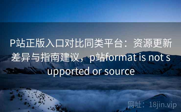 P站正版入口对比同类平台：资源更新差异与指南建议，p站format is not supported or source