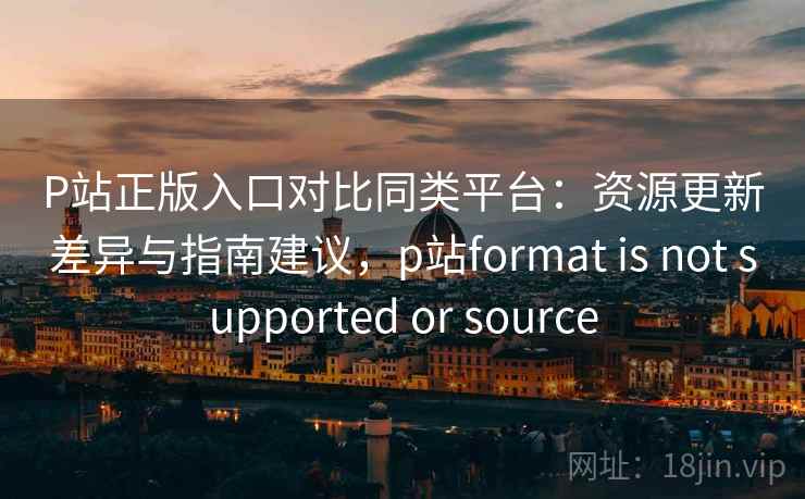 P站正版入口对比同类平台：资源更新差异与指南建议，p站format is not supported or source