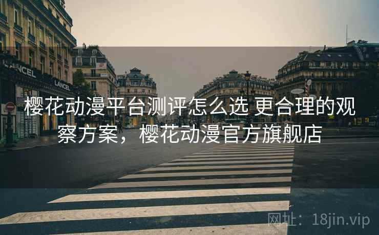 樱花动漫平台测评怎么选 更合理的观察方案，樱花动漫官方旗舰店