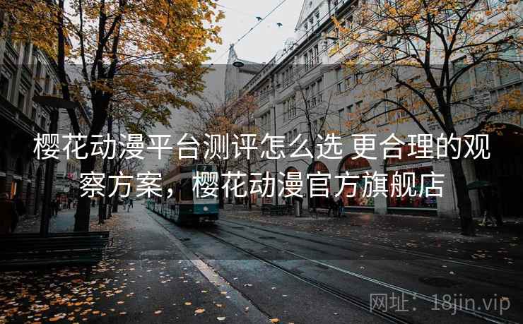 樱花动漫平台测评怎么选 更合理的观察方案，樱花动漫官方旗舰店