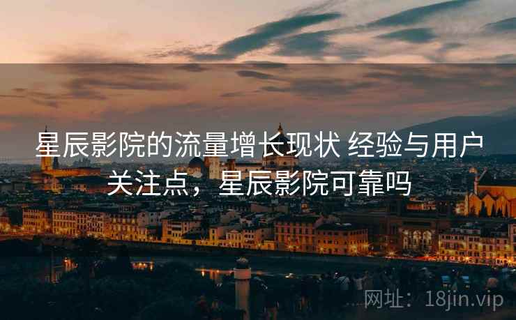 星辰影院的流量增长现状 经验与用户关注点,星辰影院可靠吗 星辰影院的流量增长现状 经验与用户关注点,星辰影院可靠吗