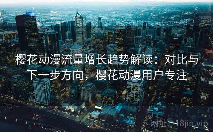 樱花动漫流量增长趋势解读：对比与下一步方向，樱花动漫用户专注