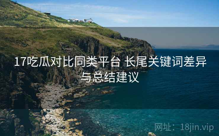17吃瓜对比同类平台 长尾关键词差异与总结建议