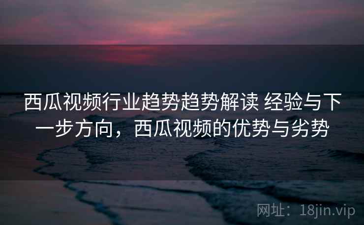 西瓜视频行业趋势趋势解读 经验与下一步方向，西瓜视频的优势与劣势