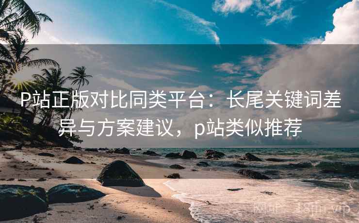 P站正版对比同类平台：长尾关键词差异与方案建议，p站类似推荐