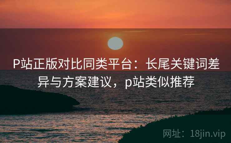 P站正版对比同类平台：长尾关键词差异与方案建议，p站类似推荐