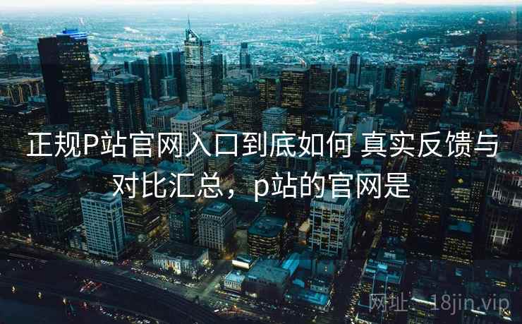 正规P站官网入口到底如何 真实反馈与对比汇总，p站的官网是
