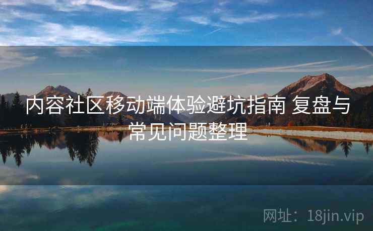 内容社区移动端体验避坑指南 复盘与常见问题整理