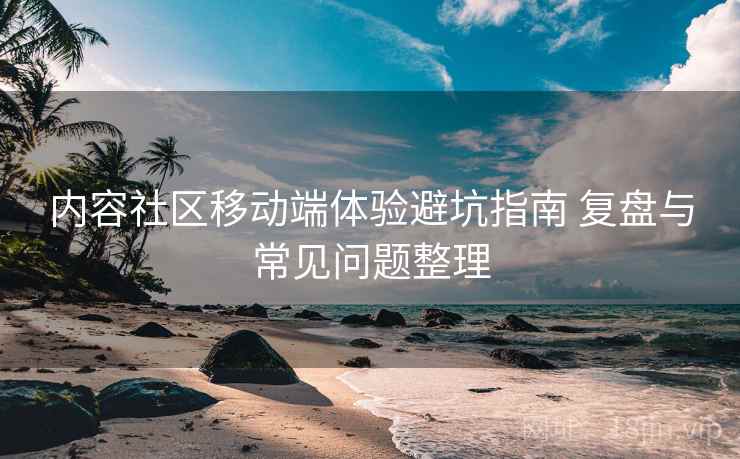 内容社区移动端体验避坑指南 复盘与常见问题整理