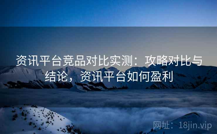 资讯平台竞品对比实测：攻略对比与结论，资讯平台如何盈利