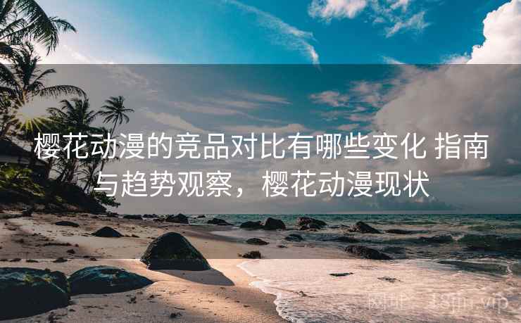 樱花动漫的竞品对比有哪些变化 指南与趋势观察，樱花动漫现状