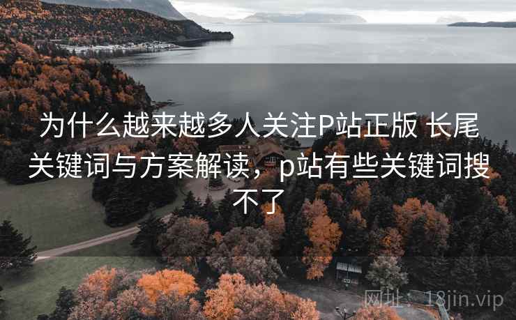 为什么越来越多人关注P站正版 长尾关键词与方案解读,p站有些关键词搜不了 为什么越来越多人关注P站正版 长尾关键词与方案解读,p站有些关键词搜不了