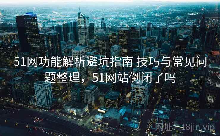 51网功能解析避坑指南 技巧与常见问题整理，51网站倒闭了吗