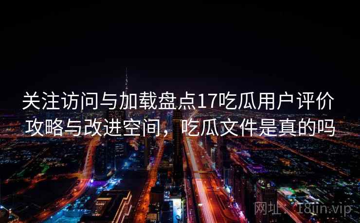 关注访问与加载盘点17吃瓜用户评价 攻略与改进空间，吃瓜文件是真的吗