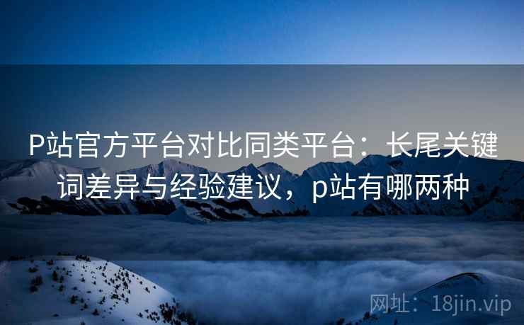 P站官方平台对比同类平台：长尾关键词差异与经验建议，p站有哪两种