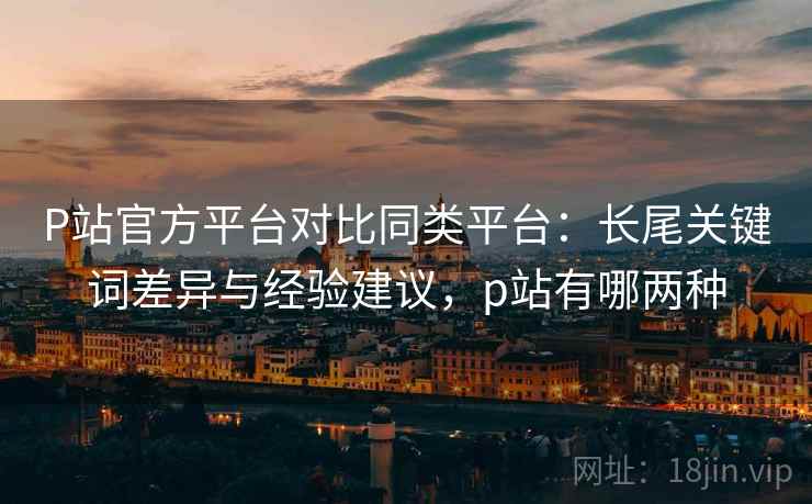 P站官方平台对比同类平台：长尾关键词差异与经验建议，p站有哪两种
