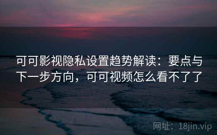 可可影视隐私设置趋势解读：要点与下一步方向，可可视频怎么看不了了