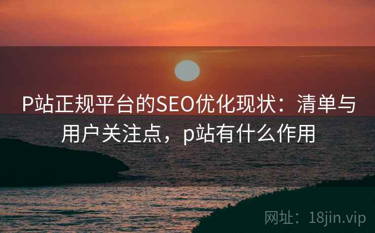 P站正规平台的SEO优化现状：清单与用户关注点，p站有什么作用